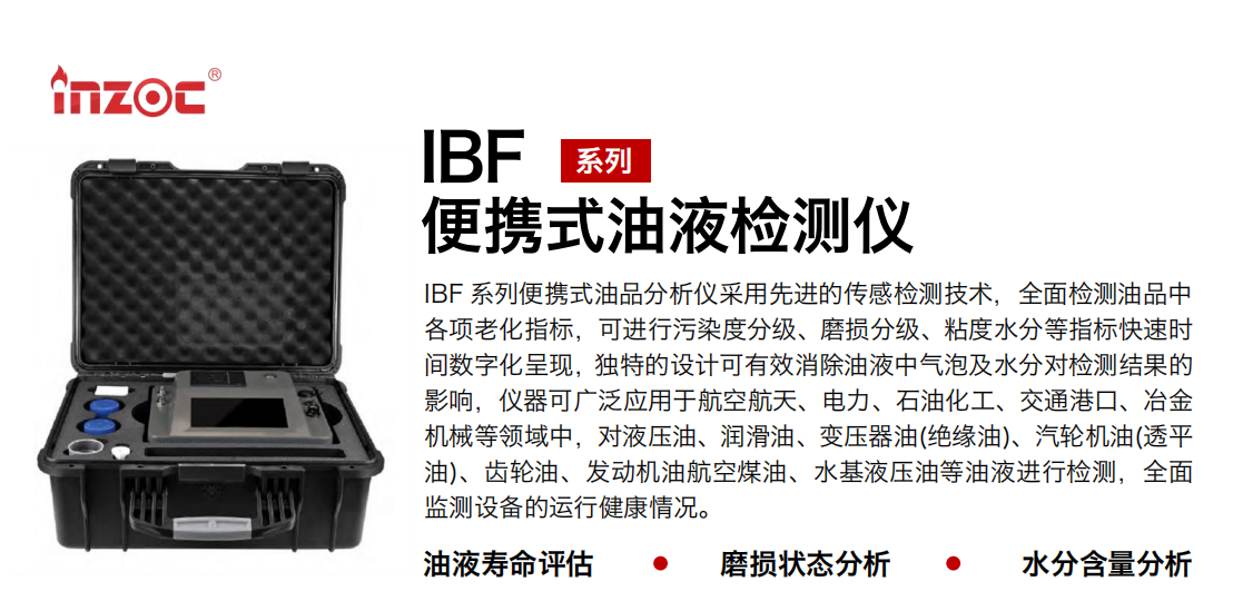 IBF系列便攜式油液檢測分析儀采用先進(jìn)的傳感檢測技術(shù)，全面檢測油品中各項(xiàng)老化指標(biāo)，可進(jìn)行污染度分級(jí)、磨損分級(jí)、粘度水分等指標(biāo)快速時(shí)間數(shù)字化呈現(xiàn)，獨(dú)特的設(shè)計(jì)可有效消除油液中氣泡及水分對(duì)檢測結(jié)果的影響，儀器可廣泛應(yīng)用于航空航天、電力、石油化工、交通港口、冶金機(jī)械等領(lǐng)域中，對(duì)液壓油、潤滑油、變壓器油(絕緣油)、汽輪機(jī)油(透平油)、齒輪油、發(fā)動(dòng)機(jī)油航空煤油、水基液壓油等油液進(jìn)行檢測，全面監(jiān)測設(shè)備的運(yùn)行健康情況。
行業(yè)：鋼鐵、石化、盾構(gòu)、電力、風(fēng)電、大型設(shè)備、實(shí)驗(yàn)室
油品：液壓油、透平油、柴機(jī)油、齒輪油、變壓器油