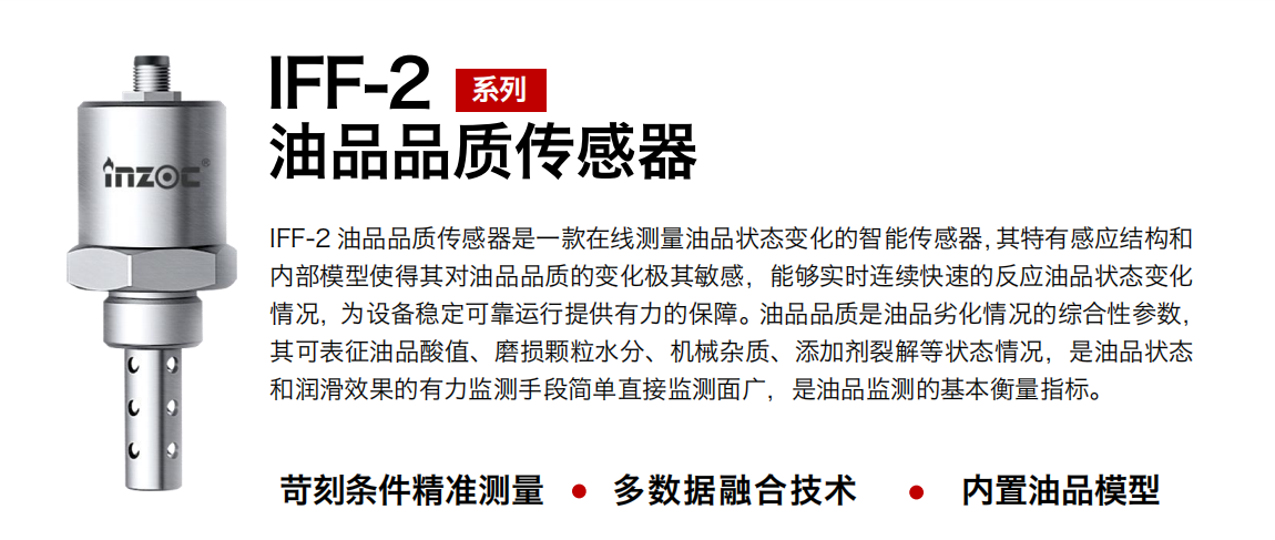 IFF-2油品品質傳感器是一款在線測量油品狀態變化的智能傳感器，其特有感應結構和內部模型使得其對油品品質的變化極其敏感，能夠實時連續快速的反應油品狀態變化情況，為設備穩定可靠運行提供有力的保障。油品品質是油品劣化情況的綜合性參數，其可表征油品酸值、磨損顆粒水分、機械雜質、添加劑裂解等狀態情況，是油品狀態和潤滑效果的有力監測手段簡單直接監測面廣，是油品監測的基本衡量指標。
行業：鋼鐵冶金/石油化工/能源電力/水泥建材/大型機械/煤炭采礦/地下挖掘等
油品：潤滑油/齒輪油/液壓油/透平油/渦輪機油等