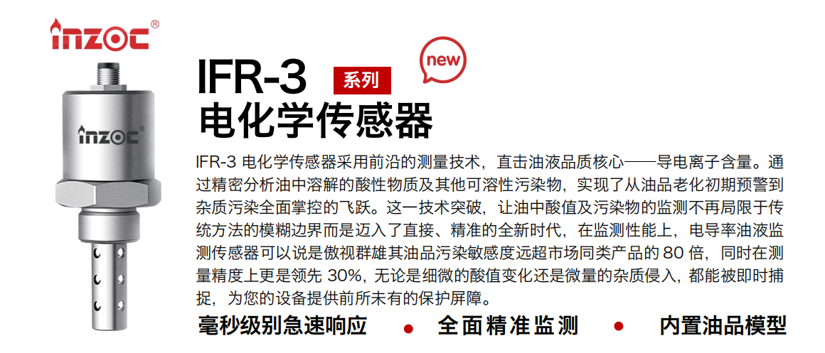 IFR-3電化學（電導、電阻率）傳感器采用前沿的測量技術，直擊油液品質核心——導電離子含量。通過精密分析油中溶解的酸性物質及其他可溶性污染物，實現了從油品老化初期預警到雜質污染全面掌控的飛躍。這一技術突破，讓油中酸值及污染物的監測不再局限于傳統方法的模糊邊界而是邁入了直接、精準的全新時代，在監測性能上，電導率油液監測傳感器可以說是傲視群雄其油品污染敏感度遠超市場同類產品的 80 倍，同時在測量精度上更是領先 30%，無論是細微的酸值變化還是微量的雜質侵入，都能被即時捕捉，為您的設備提供前所未有的保護屏障。
行業：鋼鐵冶金/石油化工/能源電力/水泥建材/大型機械/地下挖掘等
油品：齒輪油/液壓油/透平油/柴機油/絕緣油等