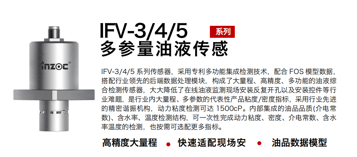 IFV-3/4/5多參量油液傳感器，采用專利多功能集成檢測技術(shù)，配合 FOS 模型數(shù)據(jù)，搭配行業(yè)領(lǐng)先的后端數(shù)據(jù)處理模塊，構(gòu)成了大量程、高精度、多功能的油液綜合檢測傳感器，大大降低了在線油液監(jiān)測現(xiàn)場安裝反復(fù)開孔以及安裝控件等行業(yè)難題，是行業(yè)內(nèi)大量程、多參數(shù)的代表性產(chǎn)品粘度/密度指標(biāo)，采用行業(yè)先進的精密諧振機構(gòu)，動力粘度檢測可達 1500cP。內(nèi)部集成的油品品質(zhì)(介電常數(shù))、含水率、溫度檢測結(jié)構(gòu)，可一次性完成動力粘度、密度、介電常數(shù)、含水率溫度的檢測，也按需可選配更多指標(biāo)。
行業(yè)：鋼鐵冶金/石油化工/能源電力/水泥建材/大型機械/煤炭采礦/地下挖掘等
油品：齒輪油/液壓油/透平油/柴機油/絕緣油等