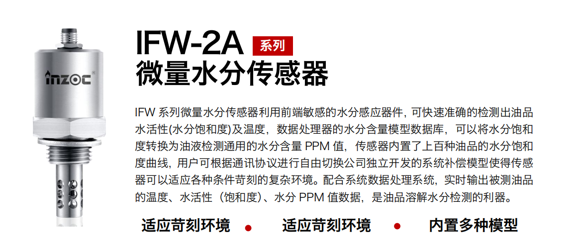 IFW-2A系列微量水分傳感器利用前端敏感的水分感應(yīng)器件，可快速準(zhǔn)確的檢測出油品水活性(水分飽和度)及溫度，數(shù)據(jù)處理器的水分含量模型數(shù)據(jù)庫，可以將水分飽和度轉(zhuǎn)換為油液檢測通用的水分含量 PPM 值，傳感器內(nèi)置了上百種油品的水分飽和度曲線，用戶可根據(jù)通訊協(xié)議進(jìn)行自由切換公司獨(dú)立開發(fā)的系統(tǒng)補(bǔ)償模型使得傳感器可以適應(yīng)各種條件苛刻的復(fù)雜環(huán)境。配合系統(tǒng)數(shù)據(jù)處理系統(tǒng)，實(shí)時輸出被測油品的溫度、水活性（飽和度）、水分 PPM 值數(shù)據(jù)，是油品溶解水分檢測的利器。
應(yīng)用行業(yè)：鋼鐵冶金/石油化工/能源電力/水泥建材/大型機(jī)械/煤炭采礦/地下挖掘等
適用油品：齒輪油/液壓油/透平油/柴機(jī)油/絕緣油等