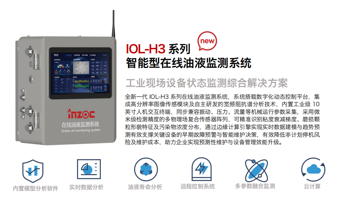 IOL-H3系列智能型在線油液監(jiān)測系統(tǒng)-工業(yè)現(xiàn)場設(shè)備狀態(tài)監(jiān)測綜合解決方案
全新一代 IOL-H3 系列在線油液監(jiān)測系統(tǒng)，系統(tǒng)搭載數(shù)字化動(dòng)態(tài)控制平臺，集成高分辨率圖像傳感模塊及自主研發(fā)的寬頻阻抗譜分析技術(shù)，內(nèi)置工業(yè)級 10英寸人機(jī)交互終端，同步兼容振動(dòng)、壓力、流量等機(jī)械運(yùn)行參數(shù)采集，采用微米級檢測精度的多物理場復(fù)合傳感器陣列，可精準(zhǔn)識別粘度衰減梯度、磨損顆粒形貌特征及污染物濃度分布，通過邊緣計(jì)算引擎實(shí)現(xiàn)實(shí)時(shí)數(shù)據(jù)建模與趨勢預(yù)測有效支撐關(guān)鍵設(shè)備的早期故障預(yù)警與智能維護(hù)決策，有效降低非計(jì)劃停機(jī)風(fēng)險(xiǎn)及維護(hù)成本，助力企業(yè)實(shí)現(xiàn)預(yù)測性維護(hù)與設(shè)備管理效能升級。