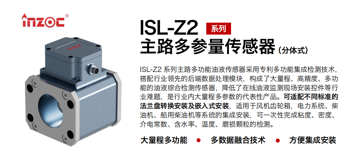ISL-Z2 系列主路多功能油液傳感器采用專利多功能集成檢測技術(shù)，搭配行業(yè)領(lǐng)先的后端數(shù)據(jù)處理模塊，構(gòu)成了大量程、高精度、多功能的油液綜合檢測傳感器，降低了在線油液監(jiān)測現(xiàn)場安裝控件等行業(yè)難題，是行業(yè)內(nèi)大量程多參數(shù)的代表性產(chǎn)品。可適配不同標準的法蘭盤轉(zhuǎn)換安裝及嵌入式安裝，適用于風機齒輪箱，電力系統(tǒng)、柴油機、船用柴油機等系統(tǒng)的集成安裝，可一次性完成粘度、密度、介電常數(shù)、含水率、溫度、磨損顆粒的檢測。
                    應(yīng)用行業(yè)：鋼鐵、石化、盾構(gòu)、電力、風電、大型設(shè)備、OEM 等
                    適用油品：齒輪油、液壓油、透平油、柴機油等