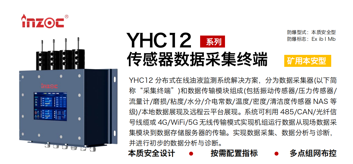 YHC12系列礦用本安型傳感器數(shù)據(jù)采集終端
YHC12 分布式在線油液監(jiān)測(cè)系統(tǒng)解決方案，分為數(shù)據(jù)采集器(以下簡(jiǎn)稱“采集終端”)和數(shù)據(jù)傳輸模塊組成(包括振動(dòng)傳感器/壓力傳感器/流量計(jì)/磨損/粘度/水分/介電常數(shù)/溫度/密度/清潔度傳感器 NAS 等級(jí))/本地?cái)?shù)據(jù)展現(xiàn)及遠(yuǎn)程云平臺(tái)展現(xiàn)。系統(tǒng)可利用 485/CAN/光纖信號(hào)線纜或 4G/WiFi/5G 無(wú)線傳輸模式實(shí)現(xiàn)機(jī)組運(yùn)行數(shù)據(jù)從現(xiàn)場(chǎng)數(shù)據(jù)采集模塊到數(shù)據(jù)存儲(chǔ)服務(wù)器的傳輸。實(shí)現(xiàn)數(shù)據(jù)采集、數(shù)據(jù)分析與診斷，并進(jìn)行初步的數(shù)據(jù)分析與診斷。
行業(yè)：采煤機(jī)/掘進(jìn)機(jī)/皮帶機(jī)/乳化液系統(tǒng)/破碎機(jī)/刮板機(jī)/減速機(jī)等
油品：液壓油/齒輪油/空壓機(jī)油/燃?xì)鈾C(jī)油/水乙二醇抗燃液壓油等